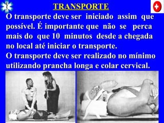 TRANSPORTE
TRANSPORTE
O transporte deve ser iniciado assim que
O transporte deve ser iniciado assim que
possível. É importante que não se perca
possível. É importante que não se perca
mais do que 10 minutos desde a chegada
mais do que 10 minutos desde a chegada
no local até iniciar o transporte.
no local até iniciar o transporte.
O transporte deve ser realizado no mínimo
O transporte deve ser realizado no mínimo
utilizando prancha longa e colar cervical.
utilizando prancha longa e colar cervical.
 