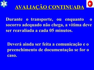 AVALIAÇÃO CONTINUADA
AVALIAÇÃO CONTINUADA
Durante o transporte, ou enquanto o
Durante o transporte, ou enquanto o
socorro adequado não chega, a vítima deve
socorro adequado não chega, a vítima deve
ser reavaliada a cada 05 minutos.
ser reavaliada a cada 05 minutos.
Deverá ainda ser feita a comunicação e o
Deverá ainda ser feita a comunicação e o
preenchimento de documentação se for o
preenchimento de documentação se for o
caso.
caso.
 
