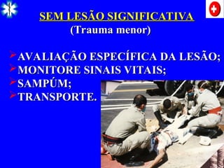SEM LESÃO SIGNIFICATIVA
SEM LESÃO SIGNIFICATIVA
(Trauma menor)
(Trauma menor)
AVALIAÇÃO ESPECÍFICA DA LESÃO;
AVALIAÇÃO ESPECÍFICA DA LESÃO;
MONITORE SINAIS VITAIS;
MONITORE SINAIS VITAIS;
SAMPÚM;
SAMPÚM;
TRANSPORTE.
TRANSPORTE.
 