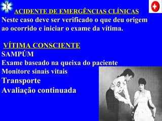 ACIDENTE DE EMERGÊNCIAS CLÍNICAS
ACIDENTE DE EMERGÊNCIAS CLÍNICAS
Neste caso deve ser verificado o que deu origem
Neste caso deve ser verificado o que deu origem
ao ocorrido e iniciar o exame da vítima.
ao ocorrido e iniciar o exame da vítima.
VÍTIMA CONSCIENTE
VÍTIMA CONSCIENTE
SAMPÚM
SAMPÚM
Exame baseado na queixa do paciente
Exame baseado na queixa do paciente
Monitore sinais vitais
Monitore sinais vitais
Transporte
Transporte
Avaliação continuada
Avaliação continuada
 