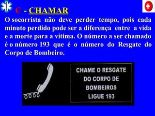 C
C -
- CHAMAR
CHAMAR
O socorrista não deve perder tempo, pois cada
O socorrista não deve perder tempo, pois cada
minuto perdido pode ser a diferença entre a vida
minuto perdido pode ser a diferença entre a vida
e a morte para a vítima. O número a ser chamado
e a morte para a vítima. O número a ser chamado
é o número 193 que é o número do Resgate do
é o número 193 que é o número do Resgate do
Corpo de Bombeiro.
Corpo de Bombeiro.
 