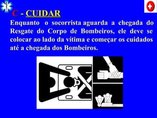 C
C -
- CUIDAR
CUIDAR
Enquanto o socorrista aguarda a chegada do
Enquanto o socorrista aguarda a chegada do
Resgate do Corpo de Bombeiros, ele deve se
Resgate do Corpo de Bombeiros, ele deve se
colocar ao lado da vítima e começar os cuidados
colocar ao lado da vítima e começar os cuidados
até a chegada dos Bombeiros.
até a chegada dos Bombeiros.
 