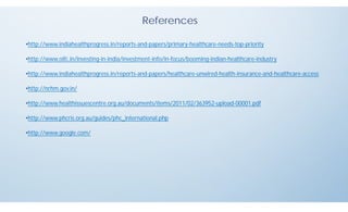 References
•http://www.indiahealthprogress.in/reports-and-papers/primary-healthcare-needs-top-priority
•http://www.oifc.in/investing-in-india/investment-info/in-focus/booming-indian-healthcare-industry
•http://www.indiahealthprogress.in/reports-and-papers/healthcare-unwired-health-insurance-and-healthcare-access
•http://nrhm.gov.in/
•http://www.healthissuescentre.org.au/documents/items/2011/02/363952-upload-00001.pdf
•http://www.phcris.org.au/guides/phc_international.php
•http://www.google.com/
 