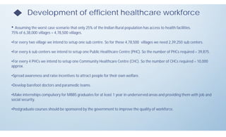 Development of efficient healthcare workforce
• Assuming the worst case scenario that only 25% of the Indian Rural population has access to health facilities.
75% of 6,38,000 villages = 4,78,500 villages.
•For every two village we intend to setup one sub centre. So for these 4,78,500 villages we need 2,39,250 sub centers.
•For every 6 sub centers we intend to setup one Public Healthcare Centre (PHC). So the number of PHCs required = 39,875.
•For every 4 PHCs we intend to setup one Community Healthcare Centre (CHC). So the number of CHCs required = 10,000
approx.
•Spread awareness and raise incentives to attract people for their own welfare.
•Develop barefoot doctors and paramedic teams.
•Make internships compulsory for MBBS graduates for at least 1 year in underserved areas and providing them with job and
social security.
•Postgraduate courses should be sponsored by the government to improve the quality of workforce.
 