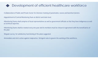 Development of efficient healthcare workforce
•Collaboration of Public and Private Sector for intensive training of paramedics, nurses and barefoot doctors.
•Appointment of Central Monitoring Team at district and state level.
•Monitoring Teams shall comprise of local representatives as well as government officials so that they have indigenous as well
as technical expertise.
•Monitoring Teams shall be rotated every one year and its members must be chosen in agreement with the beneficiaries of
the plan.
•Regular survey for satisfactory functioning of the plans suggested.
•Immediate and strict action against malpractice. Stringent rules to govern the working of the workforce.
 