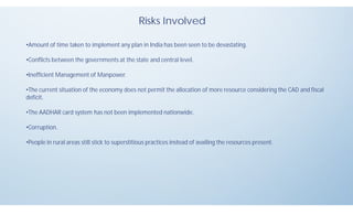 Risks Involved
•Amount of time taken to implement any plan in India has been seen to be devastating.
•Conflicts between the governments at the state and central level.
•Inefficient Management of Manpower.
•The current situation of the economy does not permit the allocation of more resource considering the CAD and fiscal
deficit.
•The AADHAR card system has not been implemented nationwide.
•Corruption.
•People in rural areas still stick to superstitious practices instead of availing the resources present.
 