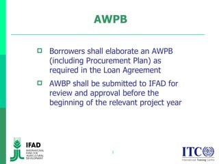 AWPB Borrowers shall elaborate an AWPB (including Procurement Plan) as required in the Loan Agreement AWBP shall be submitted to IFAD for review and approval before the beginning of the relevant project year 