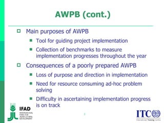 AWPB (cont.) Main purposes of AWPB Tool for guiding project implementation  Collection of benchmarks to measure implementation progresses throughout the year  Consequences of a poorly prepared AWPB Loss of purpose and direction in implementation  Need for resource consuming ad-hoc problem solving  Difficulty in ascertaining implementation progress is on track  