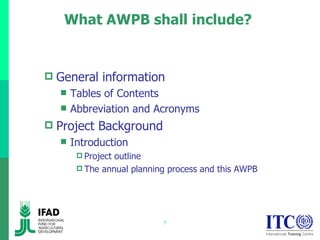 What AWPB shall include?  General information Tables of Contents Abbreviation and Acronyms Project Background Introduction Project outline The annual planning process and this AWPB 