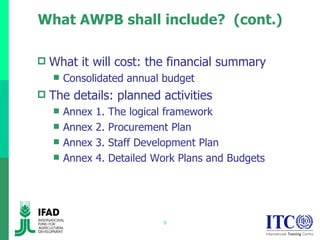 What AWPB shall include?  (cont.) What it will cost: the financial summary Consolidated annual budget The details: planned activities Annex 1. The logical framework Annex 2. Procurement Plan Annex 3. Staff Development Plan Annex 4. Detailed Work Plans and Budgets 