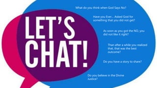 What do you think when God Says No?
Have you Ever… Asked God for
something that you did not get?
As soon as you got the NO, you
did not like it right?
Than after a while you realized
that, that was the best
outcome?
Do you have a story to share?
Do you believe in the Divine
Justice?
 