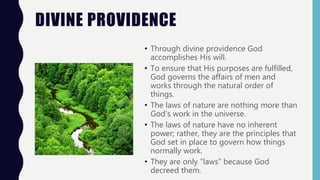 DIVINE PROVIDENCE
• Through divine providence God
accomplishes His will.
• To ensure that His purposes are fulfilled,
God governs the affairs of men and
works through the natural order of
things.
• The laws of nature are nothing more than
God’s work in the universe.
• The laws of nature have no inherent
power; rather, they are the principles that
God set in place to govern how things
normally work.
• They are only “laws” because God
decreed them.
 