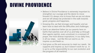DIVINE PROVIDENCE
• Believe in Divine Providence is extremely important to
strengthen our courage and the desire to move
forward. It's always nice to know that we are not alone
and we will always be protected in the walk towards
good, progress and happiness.
• Knowing this, we feel stronger and hopeful, and we
learn how to deal with the difficulties and challenges.
• God is an attentive Father (as our parents here on
Earth) that watches over all of us and help us through
their agents (spirits), even unnoticed, in a moment of
prayer, the most diverse inspirations, in our daily lives,
in all our steps. Just like the sun warms us, He
inspires us and feeds us.
• God gives us life and resources to meet our needs. He
supports and inspires us, but it doesn't work for us. It
is up to us the responsibility to our own evolution and
the progress of all mankind.
 
