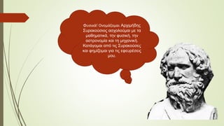 Φυσικά! Ονομάζομαι Αρχιμήδης
Συρακούσιος ασχολούμαι με τα
μαθηματικά, την φυσική, την
αστρονομία και τη μηχανική.
Κατάγομαι από τις Συρακούσες
και φημίζομαι για τις εφευρέσεις
μου.
 