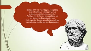 Βεβαίως! Οι πιο γνωστές μου εφευρέσεις
είναι ο Κοχλίας, ο οποίος μπορεί να
ανεβάσει το νερό αποτελεσματικά, η
Αρπάγη, ένα όπλο που έχω σχεδιάσει για
την άμυνα των Συρακουσών και η
Ακτίνα φωτός, δηλαδή με καθρέφτες καίγαμε
τα πλοία που επιτίθονταν στις Συρακούσες.
 