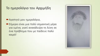 Το ημερολόγιο του Αρχιμήδη
Αγαπητό μου ημερολόγιο,
Σήμερα είναι μια πολύ σημαντική μέρα
για εμένα, γιατί ανακάλυψα τη λύση σε
ένα πρόβλημα που με παίδευε πολύ
καιρό!
 