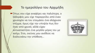 Το ημερολόγιο του Αρχιμήδη
Όπως σου είχα αναφέρει και παλιότερα, ο
ξάδερφός μου είχε παραγγείλει από έναν
χρυσοχόο να του ετοιμάσει ένα ολόχρυσο
στέμμα, όμως είχε την υποψία πως δεν
ήταν από χρυσό, αλλά είχαν
αντικαταστήσει ένα μεγάλο μέρος του με
ασήμι. Έτσι, εκείνος μου ανέθεσε να
διαλευκάνω την υπόθεση…
 