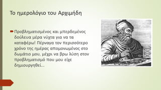 Το ημερολόγιο του Αρχιμήδη
Προβληματισμένος και μπερδεμένος
δούλευα μέρα νύχτα για να τα
καταφέρω! Πέρναγα τον περισσότερο
χρόνο της ημέρας απομονωμένος στο
δωμάτιο μου, μέχρι να βρω λύση στον
προβληματισμό που μου είχε
δημιουργηθεί…
 