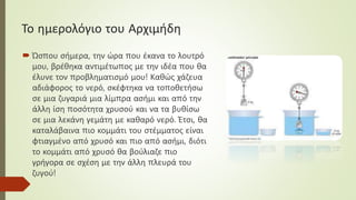 Το ημερολόγιο του Αρχιμήδη
 Ώσπου σήμερα, την ώρα που έκανα το λουτρό
μου, βρέθηκα αντιμέτωπος με την ιδέα που θα
έλυνε τον προβληματισμό μου! Καθώς χάζευα
αδιάφορος το νερό, σκέφτηκα να τοποθετήσω
σε μια ζυγαριά μια λίμπρα ασήμι και από την
άλλη ίση ποσότητα χρυσού και να τα βυθίσω
σε μια λεκάνη γεμάτη με καθαρό νερό. Έτσι, θα
καταλάβαινα πιο κομμάτι του στέμματος είναι
φτιαγμένο από χρυσό και πιο από ασήμι, διότι
το κομμάτι από χρυσό θα βούλιαζε πιο
γρήγορα σε σχέση με την άλλη πλευρά του
ζυγού!
 