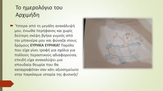 Το ημερολόγιο του
Αρχιμήδη
 Ύστερα από τη μεγάλη ανακάλυψή
μου, ένιωθα περήφανος και χωρίς
δεύτερη σκέψη βγήκα γυμνός από
την μπανιέρα μου και φώναζα στους
δρόμους ΕΥΡΗΚΑ ΕΥΡΗΚΑ! Παρόλο
που είχα γίνει τροφή για σχόλια για
πολλούς περαστικούς αδιαφορούσα,
επειδή είχα ανακαλύψει μια
σπουδαία θεωρία που θα
καταγραφόταν σαν κάτι αξιοσημείωτο
στην παγκόσμια ιστορία της φυσικής!
 
