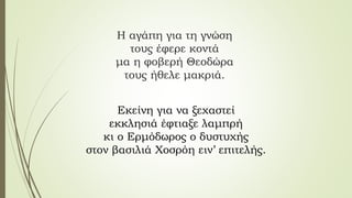 Η αγάπη για τη γνώση
τους έφερε κοντά
μα η φοβερή Θεοδώρα
τους ήθελε μακριά.
Εκείνη για να ξεχαστεί
εκκλησιά έφτιαξε λαμπρή
κι ο Ερμόδωρος ο δυστυχής
στον βασιλιά Χοσρόη ειν’ επιτελής.
 