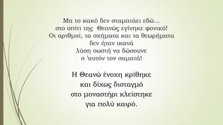 Μα το κακό δεν σταματάει εδώ…
στο σπίτι της Θεανώς εγίνηκε φονικό!
Οι αριθμοί, τα σχήματα και τα θεωρήματα
δεν ήταν ικανά
λύση σωστή να δώσουνε
σ ’αυτόν τον σαματά!
Η Θεανώ ένοχη κρίθηκε
και δίχως δισταγμό
στο μοναστήρι κλείστηκε
για πολύ καιρό.
 
