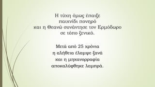 Η τύχη όμως έπαιξε
παιχνίδι πονηρό
και η Θεανώ συνάντησε τον Ερμόδωρο
σε τόπο ξενικό.
Μετά από 25 χρόνια
η αλήθεια έλαμψε ξανά
και η μηχανορραφία
αποκαλύφθηκε λαμπρά.
 