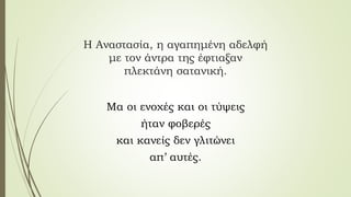 Η Αναστασία, η αγαπημένη αδελφή
με τον άντρα της έφτιαξαν
πλεκτάνη σατανική.
Μα οι ενοχές και οι τύψεις
ήταν φοβερές
και κανείς δεν γλιτώνει
απ’ αυτές.
 