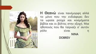 Η Θεανώ είναι πανέμορφη αλλά
το μόνο που την ενδιάφερει δεν
τα ωραία ρούχα και κοσμήματα
βιβλία και οι βόλτες στην εξοχή. Μια
ηθοποιός που θα ταίριαζε σ’ αυτόν
ρόλο είναι η
NINA
DOBREV
 