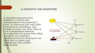Η ΛΕΙΤΟΥΡΓΙΑ ΤΩΝ ΚΑΤΟΠΤΡΩΝ
Ο Αρχιμήδης χρησιμοποιούσε
καθρέφτες, οι οποίοι ήταν
κατασκευασμένοι από μπρούτζο ή
χαλκό. Τα υλικά αυτά ήταν πολύ καλά
γυαλισμένα με αποτέλεσμα, όταν
έπεφταν οι ακτίνες του ήλιου πάνω σε
αυτά τα παραβολικά κάτοπτρα,
αντανακλούσαν στο σημείο όπου ήθελε
ο χειριστής του κατόπτρου
συγκεντρώνοντας στο αντικείμενο που
ήθελε όλες τις ακτίνες μαζί,
προκαλώντας πολύ μεγάλες
θερμοκρασίες!
 