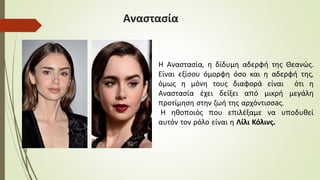 Αναστασία
Η Αναστασία, η δίδυμη αδερφή της Θεανώς.
Είναι εξίσου όμορφη όσο και η αδερφή της,
όμως η μόνη τους διαφορά είναι ότι η
Αναστασία έχει δείξει από μικρή μεγάλη
προτίμηση στην ζωή της αρχόντισσaς.
Η ηθοποιός που επιλέξαμε να υποδυθεί
αυτόν τον ρόλο είναι η Λίλι Κόλινς.
 