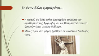 Σε έναν άλλο χωροχρόνο…
Η Θεανώ σε έναν άλλο χωροχρόνο συναντά τον
αγαπημένο της Αρχιμήδη και ως θαυμάστριά του να
ξεκινούν έναν μεγάλο διάλογο.
Μόλις πριν κάτι μέρες βρέθηκε σε κασέτα ο διάλογός
τους.
 