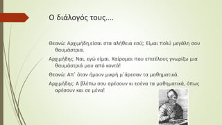 Ο διάλογός τους….
Θεανώ: Αρχιμήδη,είσαι στα αλήθεια εσύ;; Είμαι πολύ μεγάλη σου
θαυμάστρια.
Αρχιμήδης: Ναι, εγώ είμαι. Χαίρομαι που επιτέλους γνωρίζω μια
θαυμάστριά μου από κοντά!
Θεανώ: Απ΄ όταν ήμουν μικρή μ΄άρεσαν τα μαθηματικά.
Αρχιμήδης: Α βλέπω σου αρέσουν κι εσένα τα μαθηματικά, όπως
αρέσουν και σε μένα!
 