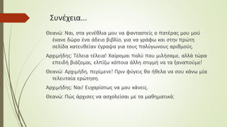 Συνέχεια…
Θεανώ: Ναι, στα γενέθλια μου να φανταστείς ο πατέρας μου μού
έκανε δώρο ένα άδειο βιβλίο, για να γράφω και στην πρώτη
σελίδα κατευθείαν έγραψα για τους πολύγωνους αριθμούς.
Αρχιμήδης: Τέλεια τέλεια! Χαίρομαι πολύ που μιλήσαμε, αλλά τώρα
επειδή βιάζομαι, ελπίζω κάποια άλλη στιγμή να τα ξαναπούμε!
Θεανώ: Αρχιμήδη, περίμενε! Πριν φύγεις θα ήθελα να σου κάνω μία
τελευταία ερώτηση.
Αρχιμήδης: Ναι! Ευχαρίστως να μου κάνεις.
Θεανώ: Πώς άρχισες να ασχολείσαι με τα μαθηματικά;
 