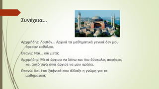 Συνέχεια…
Αρχιμήδης: Λοιπόν… Αρχικά τα μαθηματικά γενικά δεν μου
άρεσαν καθόλου.
Θεανώ: Ναι… και μετά;
Αρχιμήδης: Μετά άρχισα να λύνω και πιο δύσκολες ασκήσεις
και αυτό σιγά σιγά άρχισε να μου αρέσει.
Θεανώ: Και έτσι ξαφνικά σου άλλαξε η γνώμη για τα
μαθηματικά;
 