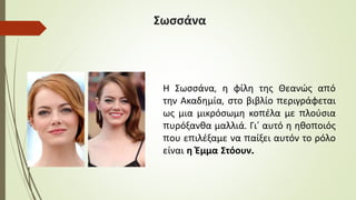 Σωσσάνα
Η Σωσσάνα, η φίλη της Θεανώς από
την Ακαδημία, στο βιβλίο περιγράφεται
ως μια μικρόσωμη κοπέλα με πλούσια
πυρόξανθα μαλλιά. Γι’ αυτό η ηθοποιός
που επιλέξαμε να παίξει αυτόν το ρόλο
είναι η Έμμα Στόουν.
 