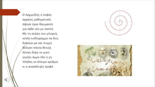 Ο Αρχιμήδης ο σοφός
αρχαίος μαθηματικός
άφησε έργο θαυμαστό
για κάθε νέο με σκοπό.
Με τη σκέψη του μπορείς
κύκλο ευθύγραμμο να δεις
διάνοια μα και πυγμή
θέληση πάντα θετική.
Αέναη δίψα το γιατί
γεμίζει άμμο όλη η γη
πλήθος το άπειρο αριθμοί
κι η ανακάλυψη τροφή
 