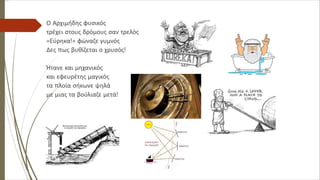 Ο Αρχιμήδης φυσικός
τρέχει στους δρόμους σαν τρελός
«Εύρηκα!» φώναζε γυμνός
Δες πως βυθίζεται ο χρυσός!
Ήτανε και μηχανικός
και εφευρέτης μαγικός
τα πλοία σήκωνε ψηλά
με μιας τα βούλιαζε μετά!
 