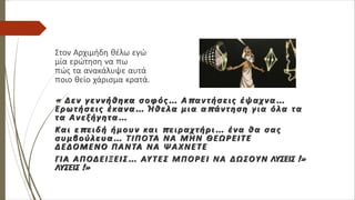 Στον Αρχιμήδη θέλω εγώ
μία ερώτηση να πω
πώς τα ανακάλυψε αυτά
ποιο θείο χάρισμα κρατά.
« Δεν γεννήθηκα σοφός… Απαντήσεις έψαχνα…
Ερωτήσεις έκανα… Ήθελα μια απάντηση για όλα τα
τα Ανεξήγητα…
Και επειδή ήμουν και πειραχτήρι… ένα θα σας
συμβούλευα… ΤΙΠΟΤΑ ΝΑ ΜΗΝ ΘΕΩΡΕΙΤΕ
ΔΕΔΟΜΕΝΟ ΠΑΝΤΑ ΝΑ ΨΑΧΝΕΤΕ
ΓΙΑ ΑΠΟΔΕΙΞΕΙΣ… ΑΥΤΕΣ ΜΠΟΡΕΙ ΝΑ ΔΩΣΟΥΝ ΛΥΣΕΙΣ !»
ΛΥΣΕΙΣ !»
 