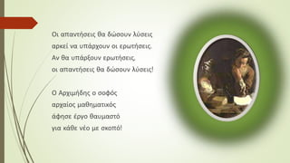 Οι απαντήσεις θα δώσουν λύσεις
αρκεί να υπάρχουν οι ερωτήσεις.
Αν θα υπάρξουν ερωτήσεις,
οι απαντήσεις θα δώσουν λύσεις!
Ο Αρχιμήδης ο σοφός
αρχαίος μαθηματικός
άφησε έργο θαυμαστό
για κάθε νέο με σκοπό!
 