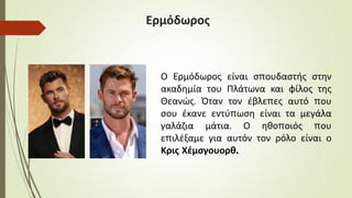 Ερμόδωρος
Ο Ερμόδωρος είναι σπουδαστής στην
ακαδημία του Πλάτωνα και φίλος της
Θεανώς. Όταν τον έβλεπες αυτό που
σου έκανε εντύπωση είναι τα μεγάλα
γαλάζια μάτια. Ο ηθοποιός που
επιλέξαμε για αυτόν τον ρόλο είναι ο
Κρις Χέμσγουορθ.
 