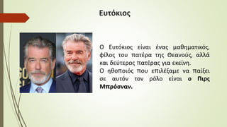 Ευτόκιος
Ο Ευτόκιος είναι ένας μαθηματικός,
φίλος του πατέρα της Θεανούς, αλλά
και δεύτερος πατέρας για εκείνη.
Ο ηθοποιός που επιλέξαμε να παίξει
σε αυτόν τον ρόλο είναι ο Πιρς
Μπρόσναν.
 