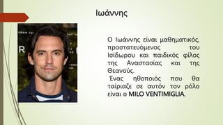 Ιωάννης
Ο Ιωάννης είναι μαθηματικός,
προστατευόμενος του
Ισίδωρου και παιδικός φίλος
της Αναστασίας και της
Θεανούς.
Ένας ηθοποιός που θα
ταίριαζε σε αυτόν τον ρόλο
είναι ο MILO VENTIMIGLIA.
 