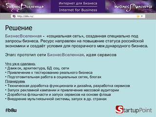 Решение БизнесВселенная  – «социальная сеть», созданная специально под запросы бизнеса. Ресурс направлен на повышение статуса российской экономики и создаёт условия для прозрачного международного бизнеса. Этап: прототип сети  БизнесВселенная , идея сервисов Что уже сделано: Движок, архитектура, БД соц. сети Привлечение к тестированию реального бизнеса Подготовительная работа в социальных сетях, блогах Планируем: Техническая доработка функционала и дизайна, разработка сервисов Запуск рекламной кампании и привлечение массовой аудитории Доработка флэш-части и запуск сервисов на основе флэша Внедрение мультиязычной системы, запуск в др. странах #b8u 
