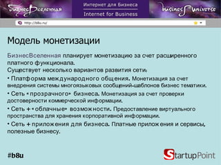 Модель монетизации БизнесВселенная   планирует монетизацию за счет расширенного платного функционала.  Существует несколько вариантов развития сети:  Платформа международного общения.  Монетизация за счет внедрения системы многоязыковых сообщений-шаблонов бизнес тематики. Сеть «прозрачного» бизнеса.  Монетизация за счет проверки достоверности коммерческой информации. Сеть  +  «облачные» возможности.  Предоставление виртуального пространства для хранения корпоративной информации. Сеть + приложения для бизнеса.  П латные приложения и сервисы, полезные бизнесу. #b8u 