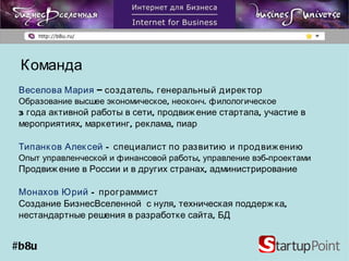 Команда Веселова Мария  – создатель, генеральный директор  Образование высшее экономическое, неоконч. филологическое  3 года активной работы в сети, продвижение стартапа, участие в мероприятиях, маркетинг, реклама, пиар Типанков Алексей  –  специалист по развитию и продвижению Опыт управленческой и финансовой работы, управление вэб-проектами Продвижение в России и в других странах, администрирование Монахов Юрий  –  программист Создание БизнесВселенной  с нуля, техническая поддержка, нестандартные решения в разработке сайта, БД #b8u 