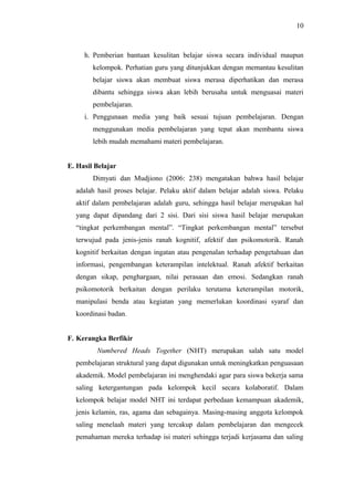 h. Pemberian bantuan kesulitan belajar siswa secara individual maupun
kelompok. Perhatian guru yang ditunjukkan dengan memantau kesulitan
belajar siswa akan membuat siswa merasa diperhatikan dan merasa
dibantu sehingga siswa akan lebih berusaha untuk menguasai materi
pembelajaran.
i. Penggunaan media yang baik sesuai tujuan pembelajaran. Dengan
menggunakan media pembelajaran yang tepat akan membantu siswa
lebih mudah memahami materi pembelajaran.
E. Hasil Belajar
Dimyati dan Mudjiono (2006: 238) mengatakan bahwa hasil belajar
adalah hasil proses belajar. Pelaku aktif dalam belajar adalah siswa. Pelaku
aktif dalam pembelajaran adalah guru, sehingga hasil belajar merupakan hal
yang dapat dipandang dari 2 sisi. Dari sisi siswa hasil belajar merupakan
“tingkat perkembangan mental”. “Tingkat perkembangan mental” tersebut
terwujud pada jenis-jenis ranah kognitif, afektif dan psikomotorik. Ranah
kognitif berkaitan dengan ingatan atau pengenalan terhadap pengetahuan dan
informasi, pengembangan keterampilan intelektual. Ranah afektif berkaitan
dengan sikap, penghargaan, nilai perasaan dan emosi. Sedangkan ranah
psikomotorik berkaitan dengan perilaku terutama keterampilan motorik,
manipulasi benda atau kegiatan yang memerlukan koordinasi syaraf dan
koordinasi badan.
F. Kerangka Berfikir
Numbered Heads Together (NHT) merupakan salah satu model
pembelajaran struktural yang dapat digunakan untuk meningkatkan penguasaan
akademik. Model pembelajaran ini menghendaki agar para siswa bekerja sama
saling ketergantungan pada kelompok kecil secara kolaboratif. Dalam
kelompok belajar model NHT ini terdapat perbedaan kemampuan akademik,
jenis kelamin, ras, agama dan sebagainya. Masing-masing anggota kelompok
saling menelaah materi yang tercakup dalam pembelajaran dan mengecek
pemahaman mereka terhadap isi materi sehingga terjadi kerjasama dan saling
10
 