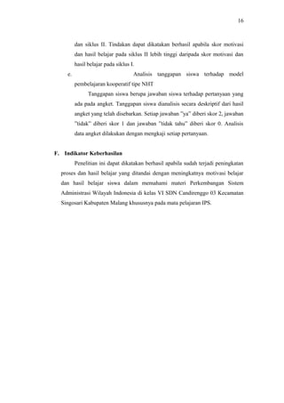 dan siklus II. Tindakan dapat dikatakan berhasil apabila skor motivasi
dan hasil belajar pada siklus II lebih tinggi daripada skor motivasi dan
hasil belajar pada siklus I.
e. Analisis tanggapan siswa terhadap model
pembelajaran kooperatif tipe NHT
Tanggapan siswa berupa jawaban siswa terhadap pertanyaan yang
ada pada angket. Tanggapan siswa dianalisis secara deskriptif dari hasil
angket yang telah disebarkan. Setiap jawaban ”ya” diberi skor 2, jawaban
”tidak” diberi skor 1 dan jawaban ”tidak tahu” diberi skor 0. Analisis
data angket dilakukan dengan mengkaji setiap pertanyaan.
F. Indikator Keberhasilan
Penelitian ini dapat dikatakan berhasil apabila sudah terjadi peningkatan
proses dan hasil belajar yang ditandai dengan meningkatnya motivasi belajar
dan hasil belajar siswa dalam memahami materi Perkembangan Sistem
Administrasi Wilayah Indonesia di kelas VI SDN Candirenggo 03 Kecamatan
Singosari Kabupaten Malang khususnya pada mata pelajaran IPS.
16
 