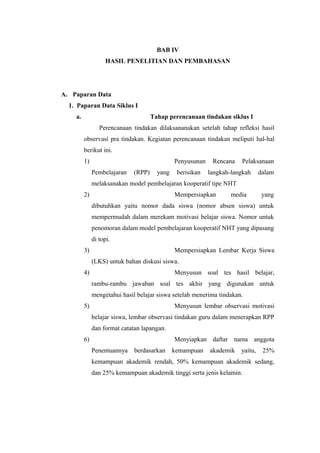BAB IV
HASIL PENELITIAN DAN PEMBAHASAN
A. Paparan Data
1. Paparan Data Siklus I
a. Tahap perencanaan tindakan siklus I
Perencanaan tindakan dilaksananakan setelah tahap refleksi hasil
observasi pra tindakan. Kegiatan perencanaan tindakan meliputi hal-hal
berikut ini.
1) Penyusunan Rencana Pelaksanaan
Pembelajaran (RPP) yang berisikan langkah-langkah dalam
melaksanakan model pembelajaran kooperatif tipe NHT
2) Mempersiapkan media yang
dibutuhkan yaitu nomor dada siswa (nomor absen siswa) untuk
mempermudah dalam merekam motivasi belajar siswa. Nomor untuk
penomoran dalam model pembelajaran kooperatif NHT yang dipasang
di topi.
3) Mempersiapkan Lembar Kerja Siswa
(LKS) untuk bahan diskusi siswa.
4) Menyusun soal tes hasil belajar,
rambu-rambu jawaban soal tes akhir yang digunakan untuk
mengetahui hasil belajar siswa setelah menerima tindakan.
5) Menyusun lembar observasi motivasi
belajar siswa, lembar observasi tindakan guru dalam menerapkan RPP
dan format catatan lapangan.
6) Menyiapkan daftar nama anggota
Penentuannya berdasarkan kemampuan akademik yaitu, 25%
kemampuan akademik rendah, 50% kemampuan akademik sedang,
dan 25% kemampuan akademik tinggi serta jenis kelamin.
17
 