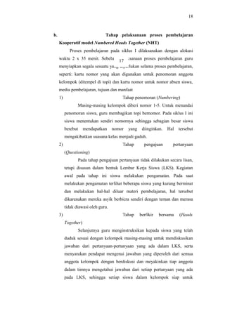 b. Tahap pelaksanaan proses pembelajaran
Kooperatif model Numbered Heads Together (NHT)
Proses pembelajaran pada siklus I dilaksanakan dengan alokasi
waktu 2 x 35 menit. Sebelum pelaksanaan proses pembelajaran guru
menyiapkan segala sesuatu yang diperlukan selama proses pembelajaran,
seperti: kartu nomor yang akan digunakan untuk penomoran anggota
kelompok (ditempel di topi) dan kartu nomor untuk nomor absen siswa,
media pembelajaran, tujuan dan manfaat
1) Tahap penomoran (Numbering)
Masing-masing kelompok diberi nomor 1-5. Untuk menandai
penomoran siswa, guru membagikan topi bernomor. Pada siklus I ini
siswa menentukan sendiri nomornya sehingga sebagian besar siswa
berebut mendapatkan nomor yang diinginkan. Hal tersebut
mengakibatkan suasana kelas menjadi gaduh.
2) Tahap pengajuan pertanyaan
(Questioning)
Pada tahap pengajuan pertanyaan tidak dilakukan secara lisan,
tetapi disusun dalam bentuk Lembar Kerja Siswa (LKS). Kegiatan
awal pada tahap ini siswa melakukan pengamatan. Pada saat
melakukan pengamatan terlihat beberapa siswa yang kurang berminat
dan melakukan hal-hal diluar materi pembelajaran, hal tersebut
dikarenakan mereka asyik berbicra sendiri dengan teman dan merasa
tidak diawasi oleh guru.
3) Tahap berfikir bersama (Heads
Together)
Selanjutnya guru menginstruksikan kepada siswa yang telah
duduk sesuai dengan kelompok masing-masing untuk mendiskusikan
jawaban dari pertanyaan-pertanyaan yang ada dalam LKS, serta
menyatukan pendapat mengenai jawaban yang diperoleh dari semua
anggota kelompok dengan berdiskusi dan meyakinkan tiap anggota
dalam timnya mengetahui jawaban dari setiap pertanyaan yang ada
pada LKS, sehingga setiap siswa dalam kelompok siap untuk
18
17
 